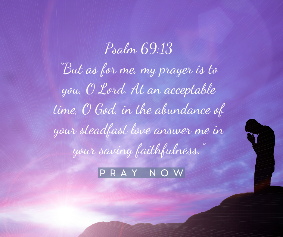But as for me, my prayer is to you, O Lord. At an acceptable time, O God, in the abundance of your steadfast love answer me in your saving faithfulness