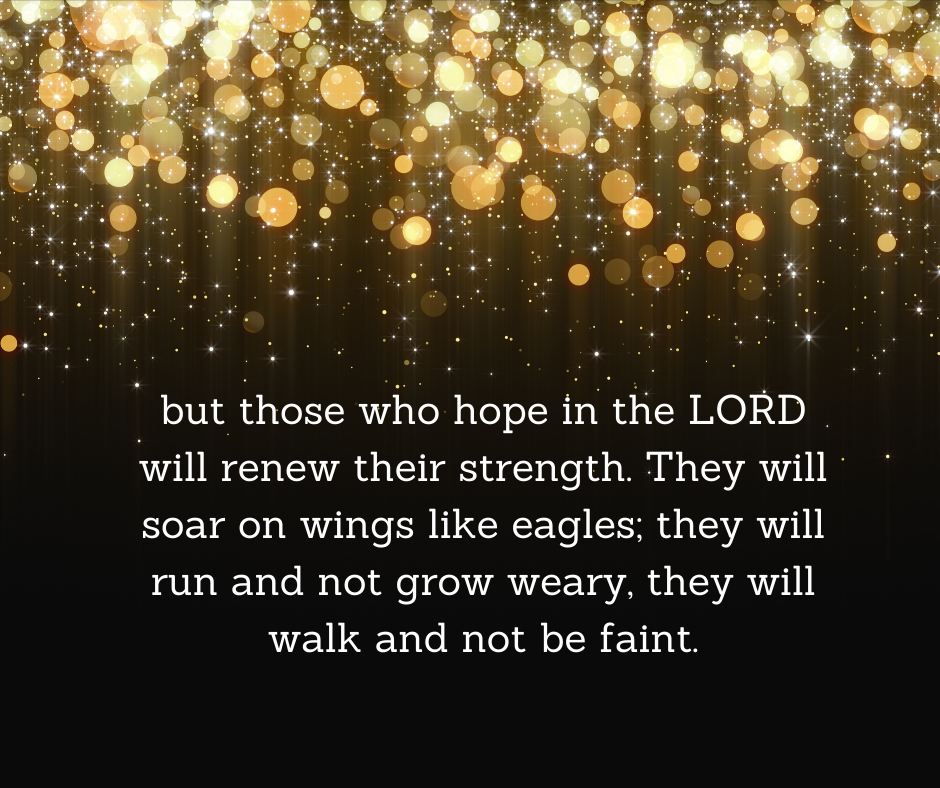 but those who hope in the LORD will renew their strength. They will soar on wings like eagles; they will run and not grow weary, they will walk and not be faint