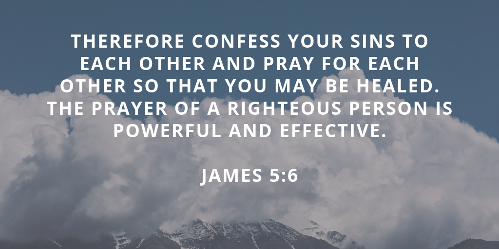 Confess therefore your sins one to another, and pray one for another, that ye may be healed. The supplication of a righteous man is powerful and effective