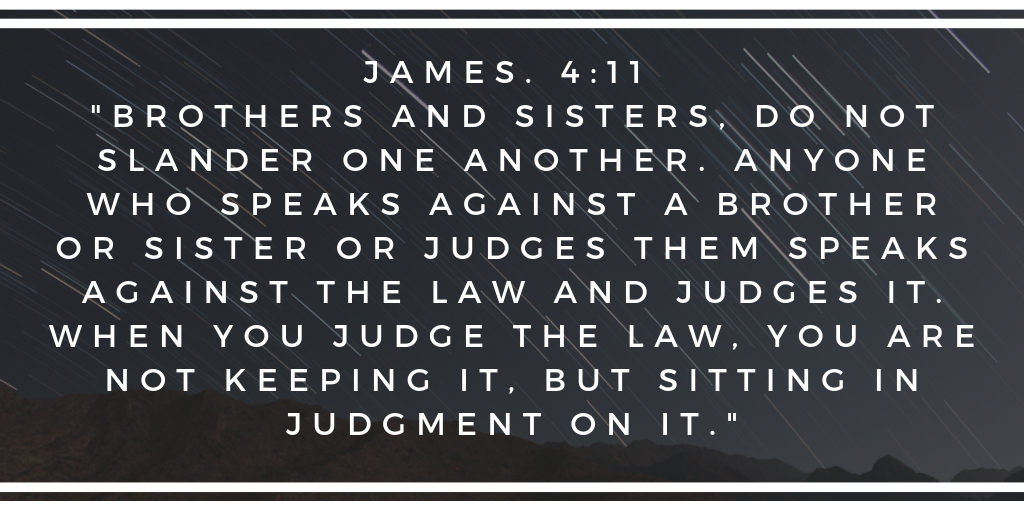 Brothers and sisters do not slander one another Anyone who speaks against a brother or sister or judges them speaks against the law and judges it