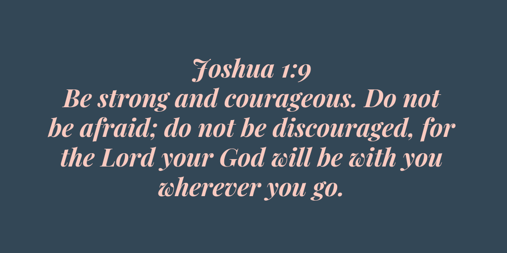 Joshua 1-9 - Be strong and courageous. Do not be afraid do not be discouraged, for the Lord your God will be with you wherever you go