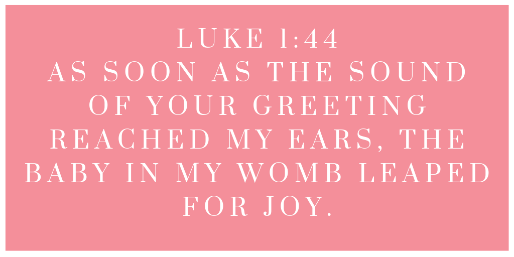Luke 1-44 As soon as the sound of your greeting reached my ears, the baby in my womb leaped for joy