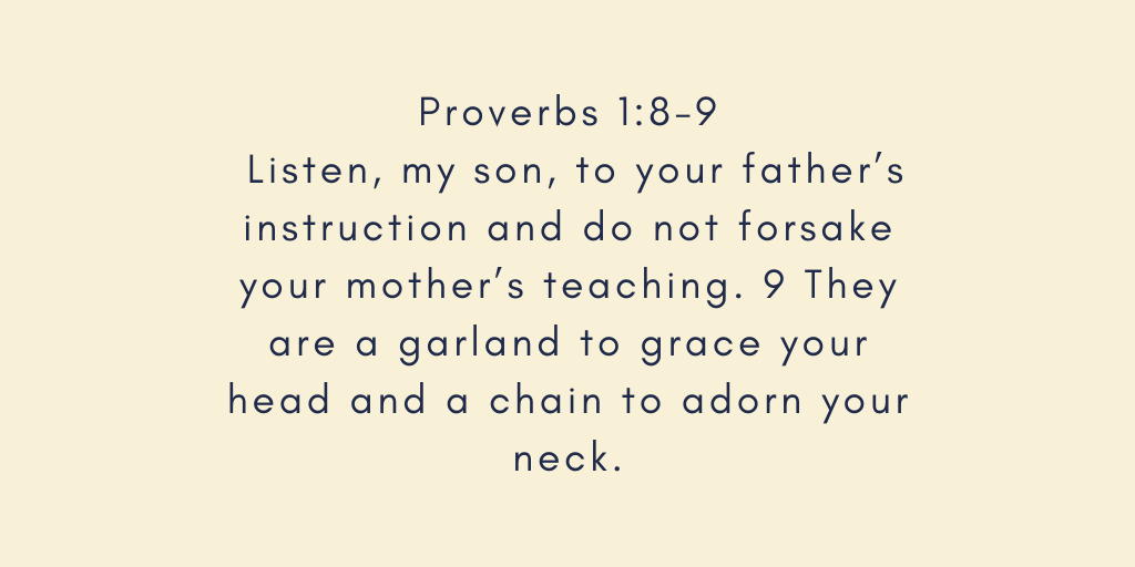 Proverbs 1-8-9 Listen, my son, to your fathers instruction and do not forsake your mothers teaching. 9 They are a garland to grace your head and a chain to adorn your neck