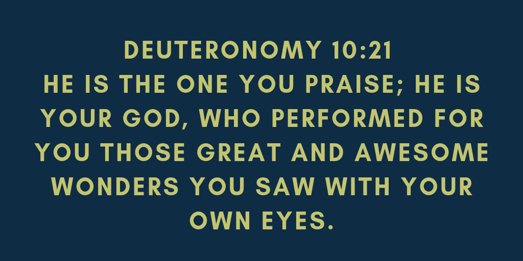 Deuteronomy 10-21 He is the one you praise; he is your God, who performed for you those great and awesome wonders you saw with your own eyes