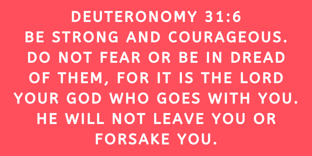 Deuteronomy 31-6 Be strong and courageous. Do not fear or be in dread of them, for it is the Lord your God who goes with you. He will not leave you or forsake you
