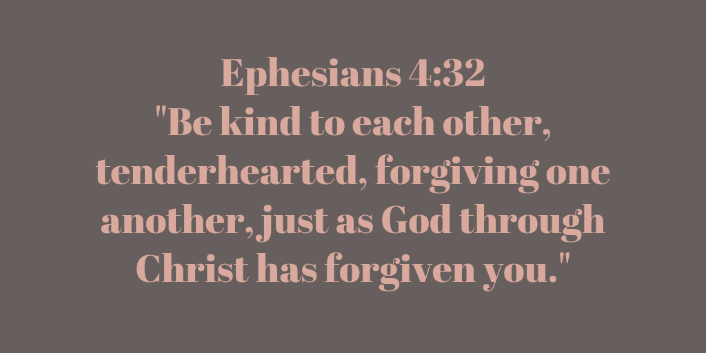 Ephesians 4-32 Be kind to each other, tenderhearted, forgiving one another, just as God through Christ has forgiven you