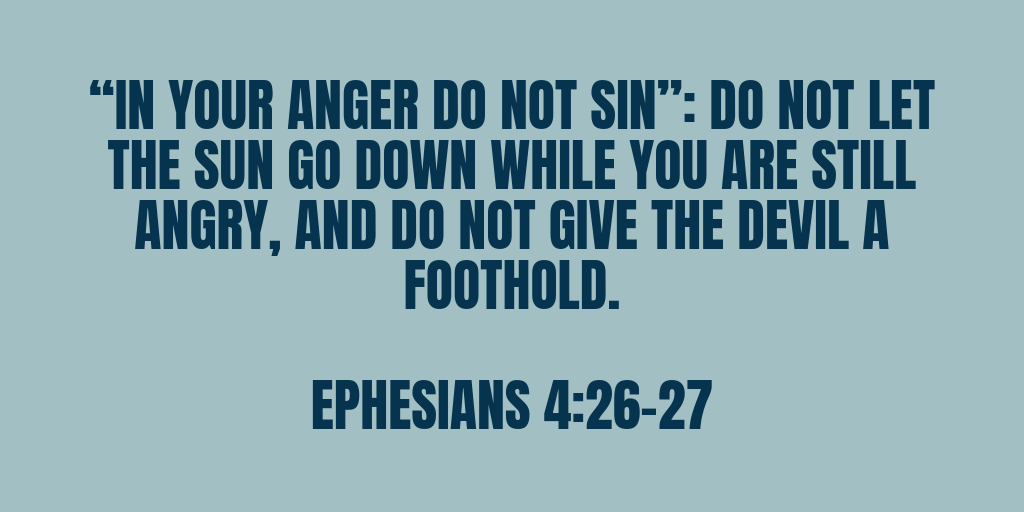 In your anger do not sin Do not let the sun go down while you are still angry, and do not give the devil a foothold. Ephesians 4-26-27