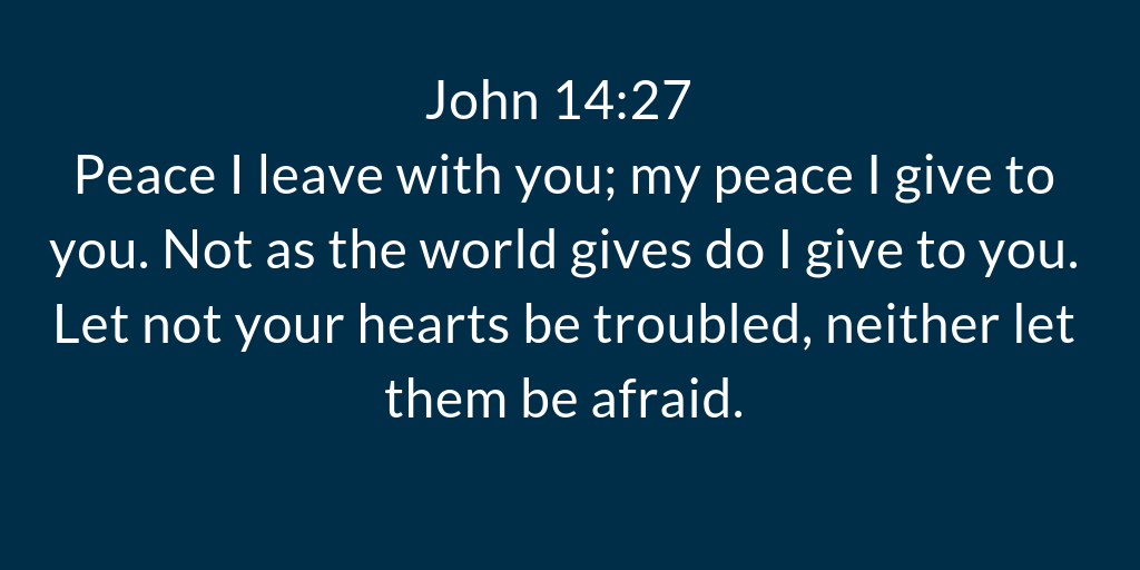 John 14-27 Peace I leave with you; my peace I give to you. Not as the world gives do I give to you. Let not your hearts be troubled, neither let them be afraid