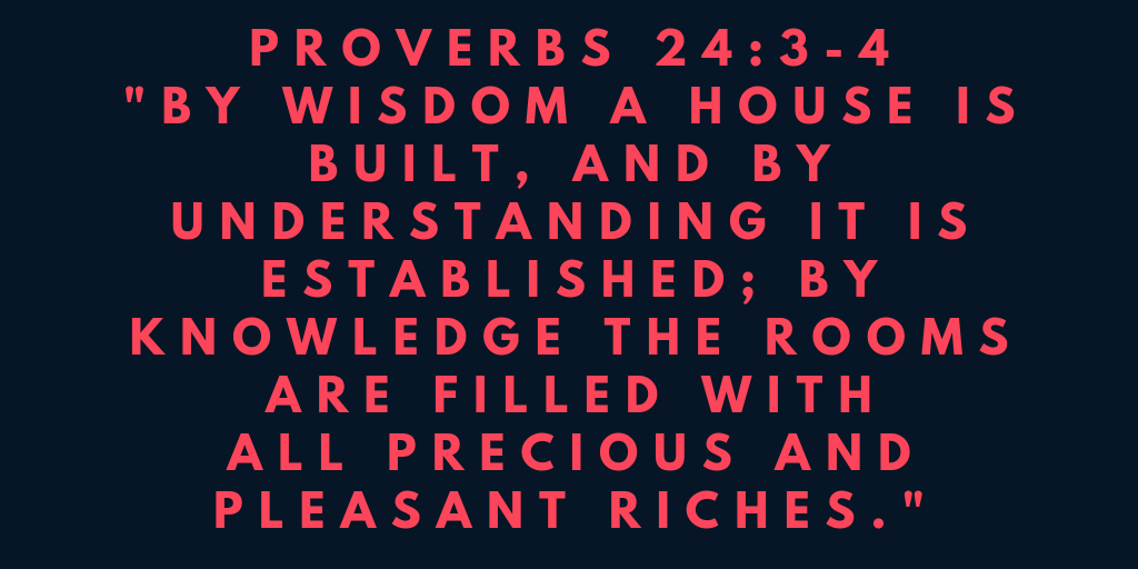 Proverbs 24-3-4 By wisdom a house is built, and by understanding it is established by knowledge the rooms are filled with all precious and pleasant riches