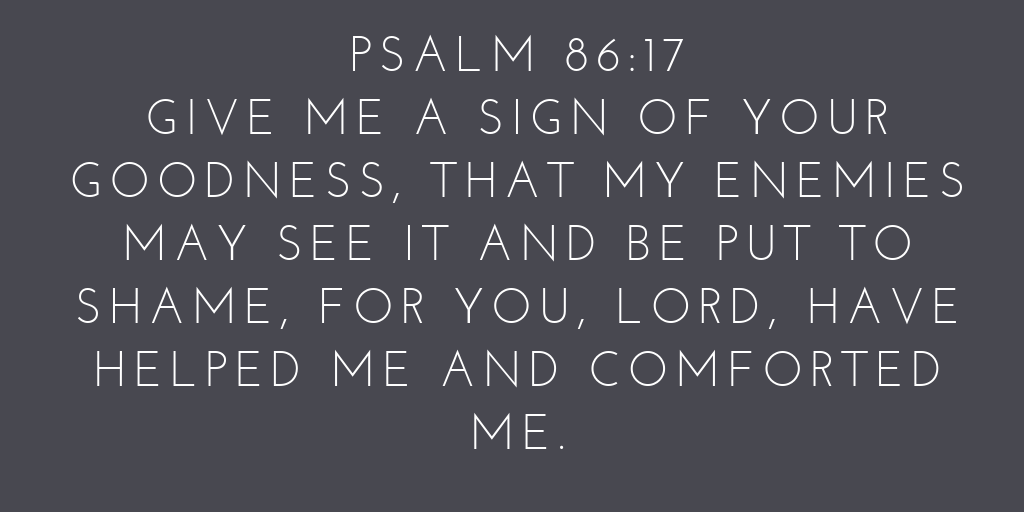 Psalm 86-17 Give me a sign of your goodness, that my enemies may see it and be put to shame, for you, LORD, have helped me and comforted me