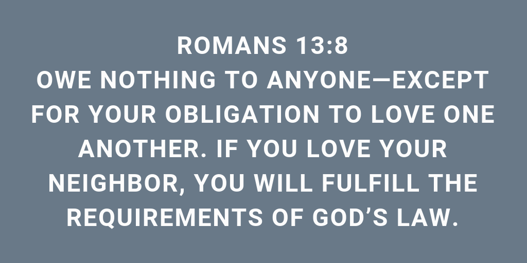 Romans 13-8 Owe nothing to anyone except for your obligation to love one another. If you love your neighbor, you will fulfill the requirements of God's law