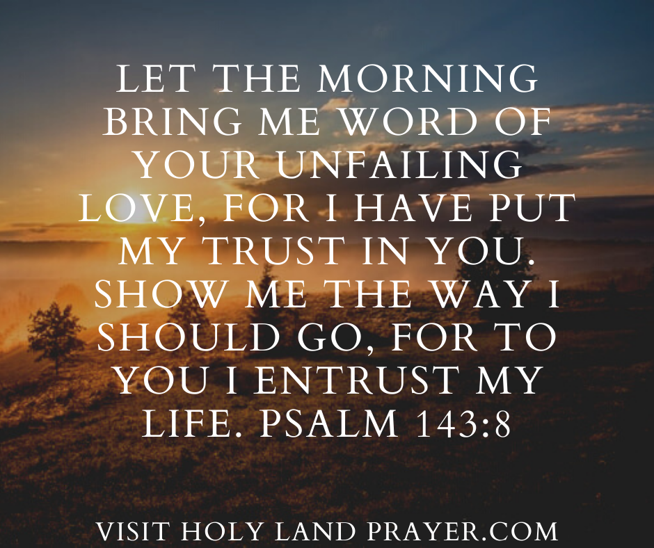 Let the morning bring me word of your unfailing love, for I have put my trust in you. Show me the way I should go, for to you I entrust my life. Psalm 143-8